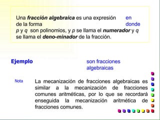 Una  fracción algebraica  es una expresión de la forma  p  y  q  son polinomios, y  p  se llama el  numerador  y  q   se llama el  deno-minador  de la fracción. Ejemplo son fracciones algebraicas La mecanización de fracciones algebraicas es similar a la mecanización de fracciones comunes aritméticas, por lo que se recordará enseguida la mecanización aritmética de fracciones comunes. Nota  en donde 