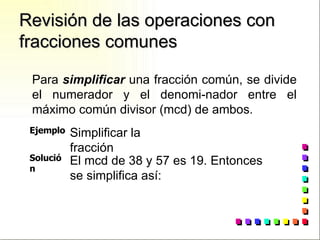 Revisión de las operaciones con fracciones comunes Para  simplificar  una fracción común, se divide el numerador y el denomi-nador entre el máximo común divisor (mcd) de ambos. Ejemplo Simplificar la fracción Solución El mcd de 38 y 57 es 19. Entonces  se simplifica así: 