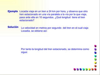 Locadia viaja en un tren a 24 km por hora, y observa que otro tren estacionado en una vía paralela a la vía por la que viaja, pasa ante ella en 10 segundos. ¿Qué longitud  tiene el tren estacionado? Ejemplo Solución La velocidad en metros por segundo  del tren en el cual viaja Locadia, se obtiene así: Por tanto la longitud del tren estacionado, se determina como sigue: 