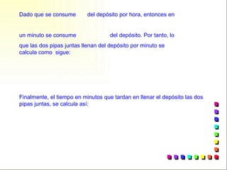 Finalmente, el tiempo en minutos que tardan en llenar el depósito las dos pipas juntas, se calcula así:  Dado que se consume  del depósito por hora, entonces en un minuto se consume del depósito. Por tanto, lo que las dos pipas juntas llenan del depósito por minuto se calcula como  sigue: 