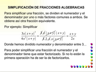 SIMPLIFICACIÓN DE FRACCIONES ALGEBRAICAS Para simplificar una fracción, se dividen el numerador y el denominador por uno o más factores comunes a ambos. Se obtiene así otra fracción equivalente. Por ejemplo: Simplificar  Donde hemos dividido numerador y denominador entre 3, ,  Para poder simplificar una fracción el numerador y el denominador tiene que estar factorizado. Si no lo están la primera operación ha de ser la de factorizarlos. 