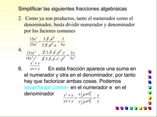Simplificar las siguientes fracciones algebraicas Como ya son productos, tanto el numerador como el denominador, basta dividir numerador y denominador por los factores comunes  En esta fracción aparece una suma en el numerador y otra en el denominador, por tanto hay que factorizar ambas cosas. Podemos  sacar factor común   en el numerador e  en el denominador   