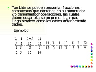 También se pueden presentar fracciones compuestas que contenga en su numerador y/o denominador operaciones, las cuales deben desarrollarse en primer lugar para luego resolver como los casos anteriormente dados. Ejemplo:                                                                   