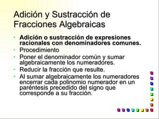 Adición y Sustracción de Fracciones Algebraicas Adición o sustracción de expresiones racionales con denominadores comunes. Procedimiento Poner el denominador común y sumar algebraicamente los numeradores. Reducir la fracción que resulte. Al sumar algebraicamente los numeradores encerrar cada polinomio numerador en un paréntesis precedido del signo que corresponde a su fracción. 