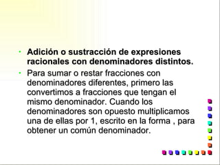 Adición o sustracción de expresiones racionales con denominadores distintos. Para sumar o restar fracciones con denominadores diferentes, primero las convertimos a fracciones que tengan el mismo denominador. Cuando los denominadores son opuesto multiplicamos una de ellas por 1, escrito en la forma , para obtener un común denominador. 