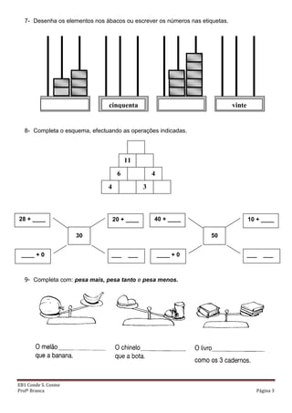EB1 Conde S. Cosme
Profª Branca Página 3
7- Desenha os elementos nos ábacos ou escrever os números nas etiquetas.
8- Completa o esquema, efectuando as operações indicadas.
9- Completa com: pesa mais, pesa tanto e pesa menos.
vintecinquenta
enta
4 3
6 4
11
30
20 + ____
___ ___
28 + ____
____ + 0
50
10 + ____
___ ___
40 + ____
____ + 0
 
