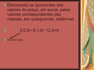 Efectuando os quocientes dos valores do preço, em euros, pelos valores correspondentes das massas, em quilogramas, obtém-se: 2:0,5= 6:1,5= 12:3=4 Quocientes iguais. 