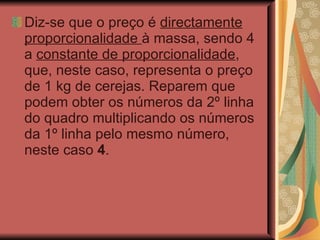 Diz-se que o preço é  directamente proporcionalidade  à massa, sendo 4 a  constante de proporcionalidade , que, neste caso, representa o preço de 1 kg de cerejas. Reparem que podem obter os números da 2º linha do quadro multiplicando os números da 1º linha pelo mesmo número, neste caso  4 .   