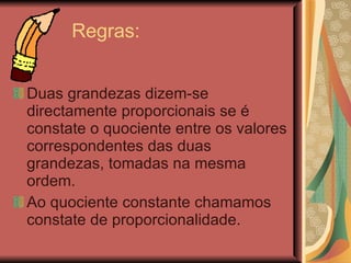 Regras:  Duas grandezas dizem-se directamente proporcionais se é constate o quociente entre os valores correspondentes das duas grandezas, tomadas na mesma ordem. Ao quociente constante chamamos constate de proporcionalidade.  