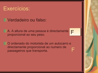 Exercícios: Verdadeiro ou falso: A. A altura de uma pessoa é directamente proporcional ao seu peso. O ordenado do motorista de um autocarro e directamente proporcional ao numero de passageiros que transporta.  F F 