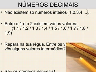NÚMEROS DECIMAIS Não existem só números inteiros  1,2,3,4 ... . Entre o 1 e o 2 existem vários valores:  (1,1 / 1,2 / 1,3 / 1,4 / 1,5 / 1,6 / 1,7 / 1,8 / 1,9) Repara na tua régua. Entre os valores inteiros vês alguns valores intermédios?  São os números decimais! 