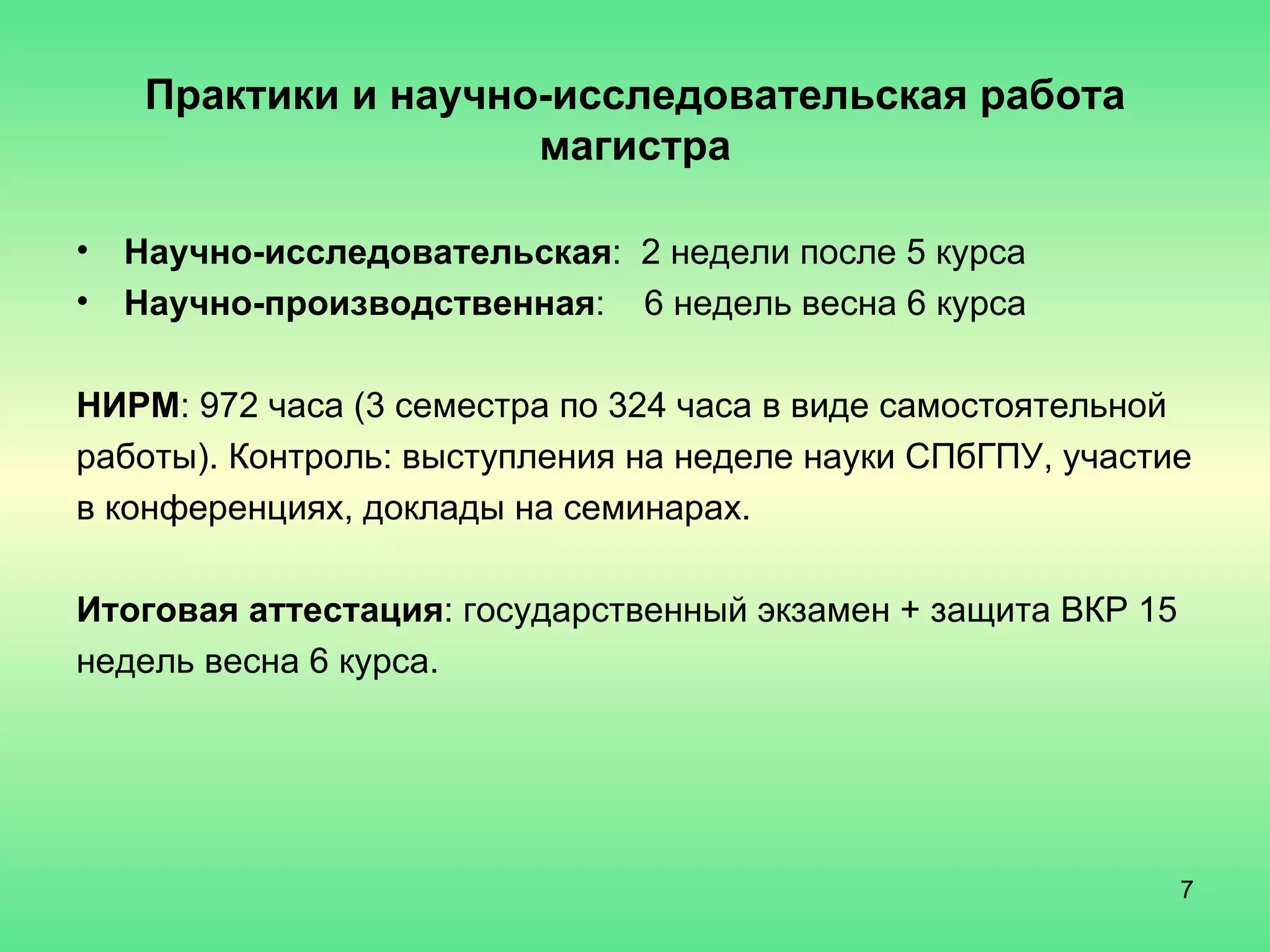 Практики и научно-исследовательская работа магистра Научно-исследовательская :  2 недели после 5 курса Научно-производственная :  6 недель весна 6 курса НИРМ : 972 часа (3 семестра по 324 часа в виде самостоятельной работы). Контроль: выступления на неделе науки СПбГПУ, участие  в конференциях, доклады на семинарах.  Итоговая аттестация : государственный экзамен + защита ВКР 15 недель весна 6 курса. 