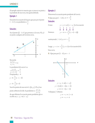 UNIDAD 3
82 Matemática - Segundo Año
Ejemplo 1
Encuentra la ecuación de la recta que pasa por el punto
( – 5, 4 ), si su pendiente es 3
5
.
Solución:
Sea el punto Q( – 5, 4 ) que pertenece a la recta; P(x, y)
un punto cualquiera de la misma recta.
Recuerda:
y y
x x
m2 1
2 1
−
−
=
La pendiente de la recta L es:
y
x
−
=
4
5
3
5− −( )
Despejando y – 4:
y – 4=
3
5
(x – ( – 5))
y – 4 =
3
5
(x + 5)
Sean los puntos de una recta L: Q(x1
, y1
), P(x, y) un
punto arbitrario de ella. Su pendiente es:
y y
x x
−
−
1
1
de aquí obtienes la ecuación punto pendiente que se
escribe así: y – y1
= m( x – x1
).
Ejemplo 2
Determina la ecuación punto pendiente de la recta:
1.	Que pasa por ( – 3, 4) y m = −
2
5
Solución:
Como		 y y m x x− = −( )1 es la ecuación
Entonces	 y x− = − − −( )( )4
2
5
3
sustituyendo ( –3, 4 ) y m = −
2
5
Luego, y x− = − +( )4
2
5
3 es la ecuación de la
línea recta.
2.	 Que pasa por (2, – 6) y m = – 1
Solución:
y y m x x
y x
y
− = −( )
− −( ) = − −( )
+ = −
1 1
6 1 2
6 xx
y
y x
Sidespejas" "obtienes:
−( )
= − + −
2
2 66
4y x= − −
El ejemplo anterior te muestra que si conoces un punto y
la pendiente de una recta, ésta queda definida.
y
x
Q
L
-5
4
P(x, y)
-10
y
x
2
-6
 