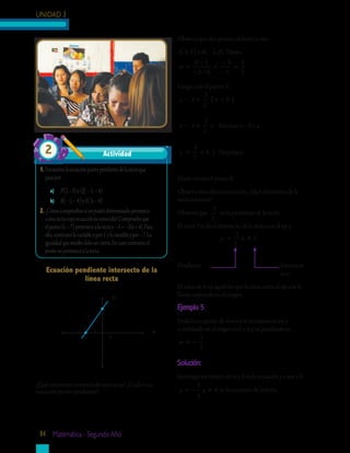UNIDAD 3
84 Matemática - Segundo Año
Ecuación pendiente intersecto de la
línea recta
1.	Encuentralaecuaciónpuntopendientedelarectaque
pasapor:
a)	 P(2,–3)yQ(–1,–4)
b)	 R(–1,–4)yS(3,–4)
2.	¿Cómocompruebassiunpuntodeterminadopertenece
aunarectacuyaecuaciónesconocida?Compruebaque
elpunto(1,–7)pertenecealarectay–3=–2(x+4).Para
ello,sustituyeslavariablexpor1,ylavariableypor–7.La
igualdadqueresultedebesercierta.Encasocontrario,el
puntonopertenecealarecta.
y
x
0
-2
3
El valor 3 te da el intersecto de la recta con el eje y.
		 y x= +
3
2
3
Pendiente				 Intersecto 	
					 en y
El valor de b; es aquél en que la recta corta al eje y se le
llama ordenada en el origen.
Ejemplo 5
Halla la ecuación de la recta si su intersecto en y
u ordenada en el origen es b = 4 y su pendiente es
m = −
3
5
Solución:
Sustituye los valores de m y b en la ecuación y = mx + b.
y x= − +
3
5
4 es la ecuación de la recta.
¿Qué elementos conoces de esta recta? ¿Cuál es su
ecuación punto pendiente?
Observa que dos puntos de la recta son
A( 0, 3 ) y B( – 2, 0). Tienes:
m =
−
− −
=
−
−
=
0 3
2 0
3
2
3
2
Luego, con el punto A:
y x− = −( )3
3
2
0
y x− =3
3
2
	 Efectuas x – 0 = x
y x= +
3
2
3	 Despejas y
Hazlo tú con el punto B.
Observa esta última ecuación. ¿Qué elementos de la
recta contiene?
Observa que
3
2
es la pendiente de la recta.
Actividad2
 