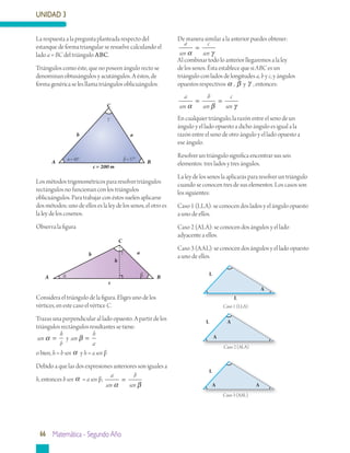 UNIDAD 3
66 Matemática - Segundo Año
Los métodos trigonométricos para resolver triángulos
rectángulos no funcionan con los triángulos
oblicuángulos. Para trabajar con éstos suelen aplicarse
dos métodos; uno de ellos es la ley de los senos, el otro es
la ley de los cosenos.
Observa la figura
Considera el triángulo de la figura. Eliges uno de los
vértices, en este caso el vértice C.
Trazas una perpendicular al lado opuesto. A partir de los
triángulos rectángulos resultantes se tiene:
sen
h
b
sen
h
a
yα β= =
o bien, h = b sen α y h = a sen β
Debido a que las dos expresiones anteriores son iguales a
h, entonces b sen α = a sen β;
a
sen
b
senα β
=
De manera similar a la anterior puedes obtener:
a
sen
c
senα γ
=
Al combinar todo lo anterior llegaremos a la ley
de los senos. Ésta establece que si ABC es un
triángulo con lados de longitudes a, b y c, y ángulos
opuestos respectivos α , β y γ , entonces:
a
sen
b
sen
c
senα β γ
= =
En cualquier triángulo, la razón entre el seno de un
ángulo y el lado opuesto a dicho ángulo es igual a la
razón entre el seno de otro ángulo y el lado opuesto a
ese ángulo.
Resolver un triángulo significa encontrar sus seis
elementos: tres lados y tres ángulos.
La ley de los senos la aplicarás para resolver un triángulo
cuando se conocen tres de sus elementos. Los casos son
los siguientes:
Caso 1 (LLA): se conocen dos lados y el ángulo opuesto
a uno de ellos.
Caso 2 (ALA): se conocen dos ángulos y el lado
adyacente a ellos.
Caso 3 (AAL): se conocen dos ángulos y el lado opuesto
a uno de ellos.
La respuesta a la pregunta planteada respecto del
estanque de forma triangular se resuelve calculando el
lado a = BC del triángulo ABC.
Triángulos como éste, que no poseen ángulo recto se
denominan obtusángulos y acutángulos. A éstos, de
forma genérica se les llama triángulos oblicuángulos.
ab
A B
α = 48° β = 57°
c = 200 m
γ
C
ab
C
A Bα β
c
h
γ
Caso 1 (LLA)
Caso 2 (ALA)
Caso 3 (AAL)
L
L
A
A
A
L
L
A A
 