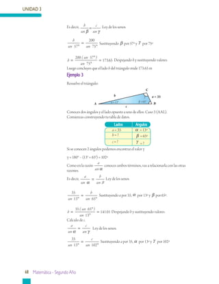 UNIDAD 3
68 Matemática - Segundo Año
Ejemplo 3
Resuelve el triángulo:
Conoces dos ángulos y el lado opuesto a uno de ellos: Caso 3 (AAL).
Comienzas construyendo tu tabla de datos.
Si se conocen 2 ángulos podemos encontrar el valor γ
γ = 180° – (13° + 65°) = 102º
Como en la razón
a
sen α
conoces ambos términos, vas a relacionarla con las otras
razones.
Es decir,
a
sen
b
sen Bα
= Ley de los senos
35
13 65sen
b
sen°
=
°
Sustituyendo a por 35, α por 13º y β por 65º.
b
sen
sen
=
°
°
=
35 65
13
14101
( )
. Despejando b y sustituyendo valores
Cálculo de c.
a
sen
c
senα γ
= 	 Ley de los senos.
35
13 102sen
c
sen°
=
°
Sustituyendo a por 35, α por 13º y γ por 102º
Lados Angulos
a = 35 α = 13º
b = ? β = 65º
c = ? γ = ?
Es decir, b
sen
c
senβ γ
= Ley de los senos
b
sen sen57
200
75°
=
°
Sustituyendo β por 57º y γ por 75º
b
sen
sen
=
°
°
=
200 57
75
17365
( )
. Despejando b y sustituyendo valores
Luego concluyes que el lado b del triángulo mide 173.65 m
b
Bα = 13° β = 65°
c
C
a = 35γ
A
 