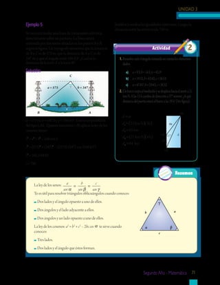 UNIDAD 3
Segundo Año - Matemática 71
a = 573 γ b = 347
B A
C
c
a = 573 m; b = 347 m; γ = 106.63º. Éste es un problema
del tipo LAL. Quieres encontrar c. Al aplicar la ley de los
cosenos tienes:
c2
= a2
+ b2
– 2ab cos γ
c2
= (573)2
+ (347)2
– 2(573) (347) cos (106.63°)
c2
= 562,544.93
c = 750
1.	Resuelvecadatriángulotomandoencuentaloselementos
dados.
a)	 a=9.3,b=16.3,γ=42.3º
b)	 a=19.52,b=63.42,c=56.53
c)	 α=47.85°,b=29.43,c=36.52
2.	Unbarcozarpaalmediodíaysedesplazahaciaelnortea21
km/h.Alas15hcambiadedireccióna37°noreste.¿Aqué
distanciadelpuertoestaráelbarcoalas19h?(Verfigura).
Actividad 2
Resumen
La ley de los senos: a
sen
b
sen
c
senα β γ
= =
Te es útil para resolver triángulos oblicuángulos cuando conoces:
	Dos lados y el ángulo opuesto a uno de ellos.
	Dos ángulos y el lado adyacente a ellos.
	Dos ángulos y un lado opuesto a uno de ellos.
La ley de los cosenos: a2
= b2
+ c2
– 2bc cos α te sirve cuando
conoces:
	Tres lados.
	Dos lados y el ángulo que éstos forman.
Justifica y verifica las igualdades anteriores. Luego, la
distancia entre las torres mide 750 m.
63
84
d
19h
12h
15h 127˚
Ejemplo 5
Se necesita tender una línea de transmisión eléctrica
directamente sobre un pantano. La línea estará
sostenida por dos torres situadas en los puntos A y B,
según la figura. Un topógrafo encuentra que la distancia
de B a C es de 573 m; que la distancia de A a C es de
347 m, y que el ángulo mide 106.63°. ¿Cuál es la
distancia de la torre A a la torre B?
Solución:
b
c
γ
α β
a
d vt
d
d
d
d
=
=( )( )
=
=( )( )
=
1
1
2
2
21 3
63
21 4
km/h h
km
km/h h
884 km
 