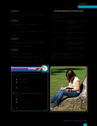 UNIDAD 3
Segundo Año - Matemática 85
Ejemplo 6
Encuentra la pendiente y la ordenada en el origen de la
recta 2x + y – 5 = 0.
Solución:
Primero despeja “y” de la ecuación dada:
	 2x + y – 5 = 0
	 y = – 2x + 5 Ecuación pendiente intersecto
Luego, m = – 2 y b = 5
Ejemplo 7
Encuentra la ecuación pendiente intersecto de la recta
que pasa por (2, – 3) si m =
2
3
Solución:
La ecuación punto pendiente es: y x+ = −( )3
2
3
2
Ahora en tu cuaderno despeja la variable y.
Al hacerlo llegas a la ecuación y x= −
2
3
13
3
1.	Escribelaecuaciónpendienteintersectodelalínearectaen
cadacaso.
a)	 m=–2,b=4
b)	 m =
1
2
,b=–3
c)	 m = −
3
4
,b=2
2.	Determinaelvalordelapendienteyelintersectoenyen
cadacaso.
a)	 y=2x–5
b)	 y x= − +
3
4
2
c)	 y x= −
1
2
5
Actividad 3
Ecuación general de la línea recta
La siguiente expresión muestra la ecuación punto
pendiente de una recta.
y x− = −( )3
2
5
4 multiplicas por 5 para eliminar 	
		 el denominador
5y – 15 = 2(x – 4)	 multiplicas para eliminar los 	
		 paréntesis
5y – 15 = 2x – 8	 traspones términos para igualar 	
		 a cero
– 2x + 5y – 15 + 8 = 0 reduces términos semejantes
– 2x + 5y – 7 = 0	 multiplicas por –1 para que el 	
		 primer término sea positivo
2x – 5y + 7 = 0	 Ecuación general de la línea 		
		 recta.
Esta última ecuación de la línea recta, recibe el nombre
de ecuación general. Puedes ver que: La ecuacioón
general de la línea recta es de la forma Ax + By + C = 0.
 