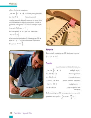 UNIDAD 3
86 Matemática - Segundo Año
Ahora, observa las ecuaciones:
y x− = −( )3
2
5
4 	 Ecuación punto pendiente.
2x – 5y + 7 = 0		 Ecuación general.
Son dos formas de definir la misma recta. Supón ahora
que estamos interesados en determinar el valor de su
pendiente. En la primera de las ecuaciones por simple
inspección hallas que m =
2
5
Para encontrarla en 2x – 5y + 7 = 0, tendremos:
m == −
−
2
5
2
5
Concluyes entonces que en la ecuación general de la
recta Ax + By + C = 0, para determinar la pendiente,
lo haces así:m
A
B
= −
Ejemplo 8
Determina la ecuación general de la recta que pasa por
( – 2, 6) si m =
3
4
Solución:
Encuentras la ecuación punto pendiente.
y x− = +( )6
3
4
2 	 multiplicas por 4
4y – 24 = 3(x + 2)		 eliminas paréntesis
4y – 24 = 3x + 6		 traspones términos
– 3x + 4y – 24 – 6 = 0	 reduces términos semejantes
– 3x + 4y – 30 = 0		 multiplicas por – 1
3x – 4y + 30 = 0		 Ecuación general de la
línea recta
En la ecuación general de la recta puedes observar que la
pendiente m es igual a −
A
B
, o sea, m = −
−
=
3
4
3
4
 