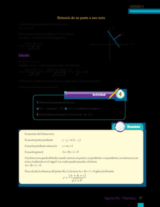 UNIDAD 3
Segundo Año - Matemática 87
Calcula la distancia del punto R(2, 1) a la recta
2x – y + 5 = 0.
Para encontrar la distancia del punto P(r, s) a la recta
Ax + By + C = 0, utilizas la fórmula siguiente:
d
Ar Bs C
A B
=
+ +
+2 2
Solución:
A = 2, B = –1 y C = 5.
Además r = 2 y s = 1, sustituyes estos valores en la fórmula:
d
Ar Bs C
A B
=
+ +
+
=
( ) + −( )( ) +
+ −(2 2 2
2 2 1 1 5
2 1))
= =2
8
5
358.
Grafica en tu cuaderno el punto y la recta y luego mide la distancia entre ellos.
Compara tu respuesta con la anterior.
1.	Determinalaecuacióngeneraldelarecta:
a)	Sim=–1ypasapor(–2,3)	 b) Sim=1ysuordenadaenelorigenes–2
2.	CalculaladistanciadelpuntoS(–3,2)alarecta3x–4y+2=0
Actividad 4
Resumen
Ecuaciones de la línea recta:
Ecuación punto pendiente	 y – y1
= m (x – x1
)
Ecuación pendiente intersecto	 y = mx + b
Ecuación general			 Ax + By + C = 0
Una línea recta queda definida cuando conoces un punto y su pendiente, o su pendiente y su intersecto con
el eje y (ordenada en el origen). Las cuales puedes pasarlas a la forma
Ax + By + C = 0.
Para calcular la distancia del punto R(r, s) a la recta Ax + By + C = 0 aplicas la fórmula.
				 d
Ar Bs C
A B
=
+ +
+2 2
Distancia de un punto a una recta
y
x
(r, s)
d
 