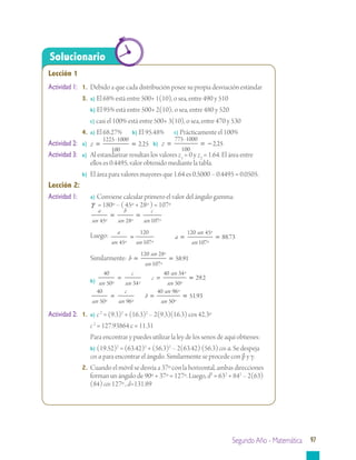 Segundo Año - Matemática 97
Lección 1
Actividad 1:	 1.	 Debido a que cada distribución posee su propia desviación estándar
		 3.	 a) El 68% está entre 500+ 1(10), o sea, entre 490 y 510
			 b) El 95% está entre 500+ 2(10); o sea, entre 480 y 520
			 c) casi el 100% está entre 500+ 3(10), o sea, entre 470 y 530
		 4.	 a) El 68.27%	 b) El 95.48%	 c) Prácticamente el 100%
Actividad 2:	 a) z = =
1225 1000
100
225
-
. 	 b) z = = −
775 1000
100
225
-
.
Actividad 3:	 a)	 Al estandarizar resultan los valores z1
= 0 y z2
= 1.64. El área entre 		
		 ellos es 0.4495, valor obtenido mediante la tabla.
		 b)	 El área para valores mayores que 1.64 es 0.5000 – 0.4495 = 0.0505.
Lección 2:
Actividad 1:		 a) Conviene calcular primero el valor del ángulo gamma:
		 γ = 180º – ( 45º + 28º ) = 107º
			
a
sen
b
sen
c
sen45 28 107º º º
= =
			 Luego: a
sen sen45
120
107º º
= 	 a
sen
sen
= =
120 45
107
8873
º
º
.
			 Similarmente: b
sen
sen
= =
120 28
107
5891
º
º
.
			 b)
40
50 34
40 34
50sen
c
sen
c
sen
senº º
º
º
= = == 292.
			
40
50 96
40 96
50sen
c
sen
b
sen
senº º
º
º
= = == 5193.
Actividad 2:	 1.	 a) c 2
= (9.3)2
+ (16.3)2
– 2(9.3)(16.3) cos 42.3º
			 c 2
= 127.93864 c = 11.31
			 Para encontrar y puedes utilizar la ley de los senos de aquí obtienes:
			 b) (19.52)2
= (63.42)2
+ (56.3)2
– 2(63.42) (56.3) cos α. Se despeja
		 cos α para encontrar el ángulo. Similarmente se procede con β y γ.
		 2.	 Cuando el móvil se desvía a 37º con la horizontal, ambas direcciones 	
		 forman un ángulo de 90º + 37º = 127º. Luego, d2
= 632
+ 842
– 2(63) 	
		 (84) cos 127º , d=131.89
Solucionario
 