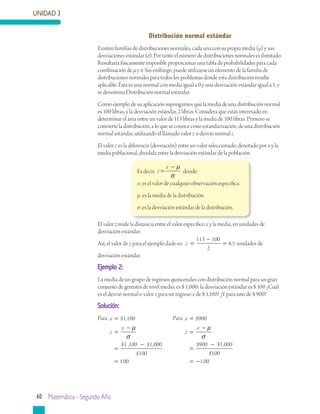 UNIDAD 3
60 Matemática - Segundo Año
Distribución normal estándar
Existen familias de distribuciones normales, cada una con su propia media (μ) y sus
desviaciones estándar (σ). Por tanto el número de distribuciones normales es ilimitado.
Resultaría físicamente imposible proporcionar una tabla de probabilidades para cada
combinación de μ y σ. Sin embargo, puede utilizarse un elemento de la familia de
distribuciones normales para todos los problemas donde esta distribución resulte
aplicable. Ésta es una normal con media igual a 0 y una desviación estándar igual a 1, y
se denomina Distribución normal estándar.
Como ejemplo de su aplicación supongamos que la media de una distribución normal
es 100 libras, y la desviación estándar, 2 libras. Considera que estás interesado en
determinar el área entre un valor de 113 libras y la media de 100 libras. Primero se
convierte la distribución, a lo que se conoce cono estandarización, de una distribución
normal estándar, utilizando el llamado valor z o desvío normal z.
El valor z es la diferencia (desviación) entre un valor seleccionado, denotado por x y la
media poblacional, dividida entre la desviación estándar de la población.
El valor z mide la distancia entre el valor específico x y la media, en unidades de
desviación estándar.
Así, el valor de z para el ejemplo dado es: z = =
113 100
2
65
−
. unidades de
desviación estándar.
Ejemplo 2:
La media de un grupo de ingresos quincenales con distribución normal para un gran
conjunto de gerentes de nivel medio, es $ 1,000; la desviación estándar es $ 100 ¿Cuál
es el desvió normal o valor z para un ingreso x de $ 1,100? ¿Y para uno de $ 900?
Solución:
Para x
z
x
=
=
−
=
−
=
$ ,
$ , $ ,
$
1 100
1 100 1 000
100
1
µ
σ
..00
	 Para x
z
x
=
=
−
=
−
=
$
$ $ ,
$
.
900
900 1 000
100
100
µ
σ
−
Es decir, z
x
=
− µ
σ
donde:
x: es el valor de cualquier observación específica.
μ: es la media de la distribución.
σ: es la desviación estándar de la distribución.
 