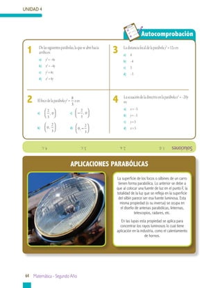UNIDAD 4
64 Matemática - Segundo Año
Autocomprobación
	
	 Laecuacióndeladirectrizenlaparábolax2
=–20y
es:
a)	 x=–5
b)	 y=–5
c)	 y=5
d)	 x=5
4	 Elfocodelaparábolay2
=
8
3
xes:
a)	
2
3
0,



 		 c) −




2
3
0,
b)	 0
2
3
,



 		 d) 0
2
3
, −




2
	 Ladistanciafocaldelaparábolay2
=12xes:
a)	 4
b)	 –4
c)	 3
d)	 –3
31	 Delassiguientesparábolas,laqueseabrehacia
arribaes:
a)	 y2
=–4x
b)	 x2
=–4y
c)	 y2
=4x
d)	 x2
=4y
La superficie de los focos o silbines de un carro
tienen forma parabólica. Lo anterior se debe a
que al colocar una fuente de luz en el punto F, la
totalidad de la luz que se refleja en la superficie
del silbín parece ser esa fuente luminosa. Esta
misma propiedad (o su inversa) se ocupa en
el diseño de antenas parabólicas, linternas,
telescopios, radares, etc.
En las lupas esta propiedad se aplica para
concentrar los rayos luminosos lo cual tiene
aplicación en la industria, como el calentamiento
de hornos.
Soluciones1.d.			2.a.			3.c.			4.c.
APLICACIONES PARABÓLICAS
 