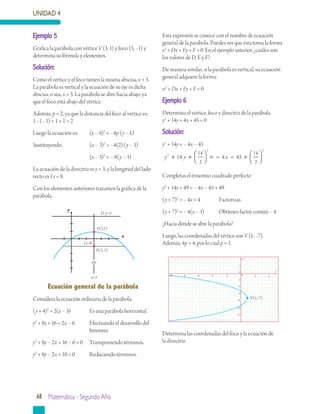 UNIDAD 4
68 Matemática - Segundo Año
Ecuación general de la parábola
Considera la ecuación ordinaria de la parábola:
(y + 4)2
= 2(x – 3)	 Es una parábola horizontal.
y2
+ 8y + 16 = 2x – 6	 Efectuando el desarrollo del 	
			 binomio.
y2
+ 8y – 2x + 16 – 6 = 0	 Transponiendo términos.
y2
+ 8y – 2x + 10 = 0	 Reduciendo términos.
Esta expresión se conoce con el nombre de ecuación
general de la parábola. Puedes ver que ésta toma la forma
y2
+ Dx + Ey + F = 0. En el ejemplo anterior, ¿cuáles son
los valores de D, E y F?
De manera similar, si la parábola es vertical, su ecuación
general adquiere la forma:
x2
+ Dx + Ey + F = 0
Ejemplo 6
Determina el vértice, foco y directriz de la parábola
y2
+ 14y + 4x + 45 = 0
Solución:
y2
+ 14y = – 4x – 45
y y x2
2 2
14 4 45
14
2
14
2
+ +



 = − − +




Completas el trinomio cuadrado perfecto
y2
+ 14y + 49 = – 4x – 45 + 49
(y + 7)2
= – 4x + 4	 Factorizas
(y + 7)2
= – 4(x – 1)	 Obtienes factor común – 4
¿Hacia dónde se abre la parábola?
Luego, las coordenadas del vértice son V (1, –7).
Además, 4p = 4, por lo cual p = 1.
Ejemplo 5
Grafica la parábola con vértice V (3, 1) y foco (3, –1) y
determina su fórmula y elementos.
Solución:
Como el vértice y el foco tienen la misma abscisa, x = 3.
La parábola es vertical y la ecuación de su eje es dicha
abscisa, o sea, x = 3. La parábola se abre hacia abajo, ya
que el foco está abajo del vértice.
Además, p = 2, ya que la distancia del foco al vértice es:
1– (– 1) = 1 + 1 = 2
Luego la ecuación es:	 (x – h)2
= –4p (y – k)
Sustituyendo:		 (x – 3)2
= –4(2) (y – 1)
			 (x – 3)2
= – 8(y – 1)
La ecuación de la directriz es y = 3, y la longitud del lado
recto es Lr = 8.
Con los elementos anteriores trazamos la gráfica de la
parábola.
Determina las coordenadas del foco y la ecuación de
la directriz.
y
x
Lr=8
F(3,-1)
x=3
eje
V(3,1)
D: y=3
y
x0
0
-2
2
4
-4
-6
-8
-10
2-2-4-6-8
-12
-10
V(1,-7)
 