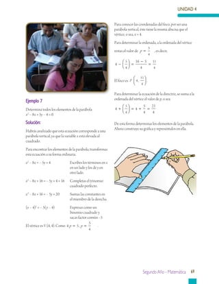 UNIDAD 4
Segundo Año - Matemática 69
Ejemplo 7
Determina todos los elementos de la parábola
x2
– 8x + 5y – 4 = 0.
Solución:
Habrás analizado que esta ecuación corresponde a una
parábola vertical, ya que la variable x está elevada al
cuadrado.
Para encontrar los elementos de la parábola, transformas
esta ecuación a su forma ordinaria.
x2
– 8x = – 5y + 4		 Escribes los términos en x
			 en un lado y los de y en 	
			 otro lado.
x2
– 8x + 16 = – 5y + 4 + 16 Completas el trinomio 	
			 cuadrado perfecto.
x2
– 8x + 16 = – 5y + 20	 Sumas las constantes en 	
			 el miembro de la derecha.
(x – 4)2
= – 5(y – 4)	 Expresas como un 		
		 binomio cuadrado y 		
			 sacas factor común –5
El vértice es V (4, 4). Como 4 5
5
4
p p= =, .
Para conocer las coordenadas del foco, por ser una
parábola vertical, éste tiene la misma abscisa que el
vértice; o sea, x = 4.
Para determinar la ordenada, a la ordenada del vértice
restas el valor de p =
5
4
, es decir,
4
16 5
4
5
4
11
4
−



 =
−
=
El foco es F 4
11
4
,



 .
Para determinar la ecuación de la directriz, se suma a la
ordenada del vértice el valor de p, o sea:
4 4
5
4
21
4
5
4
+



 = + =
De esta forma determinas los elementos de la parábola.
Ahora construye su gráfica y represéntalos en ella.
 