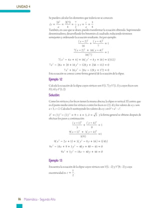 UNIDAD 4
86 Matemática - Segundo Año
Se pueden calcular los elementos que todavía no se conocen:
Lr
b
a
e
c
a
y= =
( )
= = =
2 2 7
4
7
2
3
4
2
También, en caso que se desee, puedes transformar la ecuación obtenida. Suprimiendo
denominadores, desarrollando los binomios al cuadrado, reduciendo términos
semejantes y ordenando la ecuación resultante. Así por ejemplo:
( ) ( )
( ) (
x y
x y
−
+
−
=
− + −
2
16
4
7
1
7 2 16
2 2
2
44
16 7
1
7 4 4 16 8 16
2
2 2
)
( )
( ) ( )
=
− + + − +x x y y ==
− + + − + −
1 112
7 28 28 16 128 256 12 2
( )
x x y y 112 0
7 16 28 128 172 02 2
=
+ − − + =x y x y
Esta ecuación se conoce como forma general de la ecuación de la elipse.
Ejemplo 12
Calcula la ecuación de la elipse cuyos vértices son V(1, 7) y V’(1, 1) y cuyos focos son
F(1, 6) y F’(1, 2).
Solución:
Como los vértices y los focos tienen la misma abscisa, la elipse es vertical. El centro, que
es el punto medio entre los vértices o entre los focos es C(1, 4) y los valores de a y c son:
a = 3, c = 2. Calculas b sustituyendo los valores de a y c en b2
= a2
– c2
.
b b2 2 2
3 2 9 4 5 5= − = − = =( ) ( ) ; y la forma general se obtiene después de
efectuar los pasos a continuación:
( ) ( )
( ) ( )
x y
x y
−
+
−
=
− + −
1
5
4
9
1
9 1 5 4
2 2
2 22
2 2
5 9
1
9 2 1 5 8 16 1 4
( )
( ) ( ) (
=
− + + − + =x x y y 55
9 18 9 5 40 80 45 0
9
2 2
2
)
x x y y
x
− + + − + − =
+ 5 18 40 44 02
y x y− − + =
Ejemplo 13
Encuentra la ecuación de la elipse cuyos vértices son V(1, –2) y V’(9, –2) y cuya
excentricidad es e =
1
2
.
 