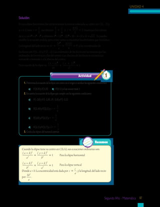 UNIDAD 4
Segundo Año - Matemática 87
Solución:
Es una elipse horizontal; los vértices tienen la misma ordenada, su centro es C(5, –2) y
a = 4. Como e =
1
2
, escribimos:
1
2 4
1 4
2
2y= =
( )
=
c
c Sustituyes los valores
de a y c en b2
= a2
– c2
, y obtienes: b2
= (4)2
– (2)2
= 16 – 4 =12 y b = 12 . Ya puedes
escribir la ecuación pedida, pero antes vamos a encontrar los elementos que nos faltan.
La longitud del lado recto es Lr
b
a
= = =
2 2 12
4
6
2
( )
y las coordenadas de
los focos son F(3, –2) y F’(7, –2). Las ordenadas de los focos son las mismas que las
ordenadas de los vértices y las del centro. Las abscisas de los focos se encuentran
sumando y restando c a la abscisa del centro.
La ecuación de la elipse es:
( ) ( )x y−
+
+
=
5
16
2
12
1
2 2
1.	Determinalaecuacióndelaelipseconcentroenelorigensisatisfacelassiguientescondiciones:
a)	 V(8,0)yF(5,0)	 b) V(0,5)yelejemenormide3.
2.	Encuentralaecuacióndelaelipsequecumpleconlassiguientescondiciones:
a)	 V(–2,8)yV’(–2,0);F(–2,6)yF’(–2,2)
b)	 V(2,10)yV’(2,2)y e =
3
4
c)	 F(3,8)yF’(3,2)y e =
3
4
d)	 V(3,1)yV’(3,7)y Lr =
2
3
3.	Graficalaselipsesdelnumeralanterior.
Actividad 1
Resumen
Cuando la elipse tiene su centro en C(h, k), sus ecuaciones ordinarias son:
( ) ( )x h
a
y k
b
−
+
−
=
2
2
2
2
1	 Para la elipse horizontal
( ) ( )x h
b
y k
a
−
+
−
=
2
2
2
2
1	 Para la elipse vertical
Donde a > b. La excentricidad está dada por c
c
a
= , y la longitud, del lado recto
por
2 2
b
a
.
 