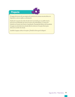 Segundo Año - Matemática 99
Proyecto
El equipo de técnicos de una empresa de instalación de antenas necesita ubicar un
dispositivo, como se explica a continuación.
El plato de recepción de señales de televisión transmitida por vía satélite tiene la
forma de un paraboloide que tiene 0.4 metros de profundidad y 2.5 metros de
diámetro en su parte más externa. Atendiendo a la propiedad reflexiva de la parábola
el equipo necesita determinar donde debe de colocarse el receptor (foco) para
detectar las señales de entrada.
Ayúdale al equipo a ubicar el receptor. ¿Dónde les dirías que lo ubiquen?
 