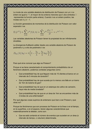 La moda de una variable aleatoria de distribución de Poisson con un λ no
entero es igual a , el mayor de los enteros menores que λ (los símbolos
 representan la función parte entera). Cuando λ es un entero positivo, las
modas son λ y λ − 1.

La función generadora de momentos de la distribución de Poisson con valor
esperado λ es




Las variables aleatorias de Poisson tienen la propiedad de ser infinitamente
divisibles.

La divergencia Kullback-Leibler desde una variable aleatoria de Poisson de
parámetro λ0 a otra de parámetro λ es




Para qué sirve conocer que algo es Poisson?

Porque si se tiene caracterizado el comportamiento probabilístico de un
fenómeno aleatorio, podemos contestar preguntas como:

      Qué probabilidad hay de que lleguen más de 15 clientes al banco en un
      intervalo de 5 minutos de duración?

      Qué probabilidad hay de que suceda por lo menos una falla en un tramo
      de 1km de tubería de gas?

      Qué probabilidad hay de que en un estanque de cultivo de camarón,
      haya más de media tonelada?

      Qué probabilidad hay de que en un área de 1km se encuentren más de
      3 brotes de una enfermedad?

Por qué algunas cosas supimos de antemano que iban a ser Poisson y que
otras no?

Porque los fenómenos que son procesos de Poisson en la línea o en el tiempo,
en la superficie, o en el espacio, tienen algunas características que
matemáticamente la delatan, como son:

      Que se está contando el número de eventos que suceden en un área (o
      intervalo de tiempo, o volumen) determinada.
 