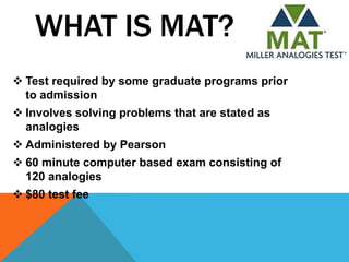 WHAT IS MAT?
 Test required by some graduate programs prior
  to admission
 Involves solving problems that are stated as
  analogies
 Administered by Pearson
 60 minute computer based exam consisting of
  120 analogies
 $80 test fee
 