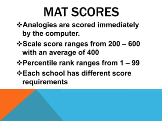 MAT SCORES
Analogies are scored immediately
 by the computer.
Scale score ranges from 200 – 600
 with an average of 400
Percentile rank ranges from 1 – 99
Each school has different score
 requirements
 