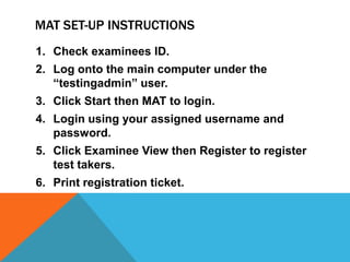 MAT SET-UP INSTRUCTIONS
1. Check examinees ID.
2. Log onto the main computer under the
   “testingadmin” user.
3. Click Start then MAT to login.
4. Login using your assigned username and
   password.
5. Click Examinee View then Register to register
   test takers.
6. Print registration ticket.
 