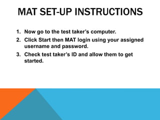 MAT SET-UP INSTRUCTIONS
1. Now go to the test taker’s computer.
2. Click Start then MAT login using your assigned
   username and password.
3. Check test taker’s ID and allow them to get
   started.
 