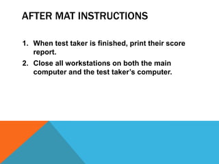 AFTER MAT INSTRUCTIONS

1. When test taker is finished, print their score
   report.
2. Close all workstations on both the main
   computer and the test taker’s computer.
 