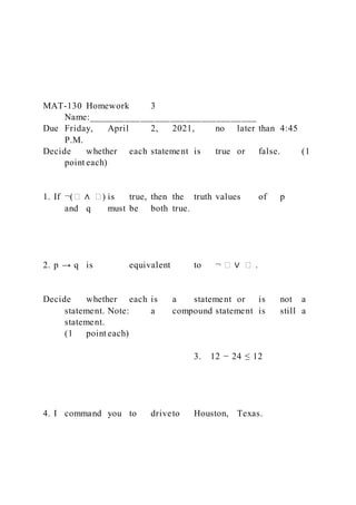 MAT-130 Homework 3
Name:_________________________________
Due Friday, April 2, 2021, no later than 4:45
P.M.
Decide whether each statement is true or false. (1
point each)
1. If ¬(� ∧ �) is true, then the truth values of p
and q must be both true.
2. p → q is equivalent to ¬ � ∨ � .
Decide whether each is a statement or is not a
statement. Note: a compound statement is still a
statement.
(1 point each)
3. 12 − 24 ≤ 12
4. I command you to driveto Houston, Texas.
 