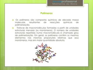 Polímeros




Os polímeros são compostos químicos de elevada massa
molecular,
resultantes
de
reacções
químicas
de
polimerização.
Trata-se de macromoléculas formadas a partir de unidades
estruturais menores (os monómeros). O número de unidades
estruturais repetidas numa macromolécula é chamado grau
de polimerização. Em geral, os polímeros contêm os mesmos
elementos nas mesmas proporções relativas que seus
monómeros, mas em maior quantidade absoluta.

 