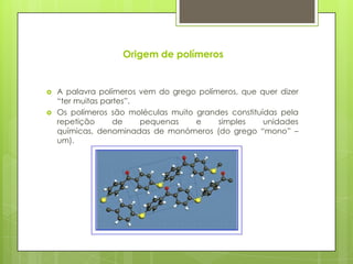 Origem de polímeros




A palavra polímeros vem do grego polímeros, que quer dizer
“ter muitas partes”.
Os polímeros são moléculas muito grandes constituídas pela
repetição
de
pequenas
e
simples
unidades
químicas, denominadas de monómeros (do grego “mono” –
um).

 