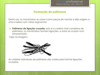 Formação de polímeros
Desta vez, os monómeros se unem como peças de montar e dão origem a
uma cadeia com vários segmentos.
Polímeros de ligação cruzada: esta é a cadeia mais complexa de
polímeros, os monómeros formam ligações, e estas se cruzam num
emaranhado.
Veja na imagem:


As cadeias individuais de polímeros são unidas para formar ligações
cruzadas.

 