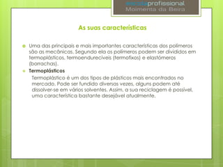 As suas características




Uma das principais e mais importantes características dos polímeros
são as mecânicas. Segundo ela os polímeros podem ser divididos em
termoplásticos, termoendurecíveis (termofixos) e elastómeros
(borrachas).
Termoplásticos
Termoplástico é um dos tipos de plásticos mais encontrados no
mercado. Pode ser fundido diversas vezes, alguns podem até
dissolver-se em vários solventes. Assim, a sua reciclagem é possível,
uma característica bastante desejável atualmente.

 
