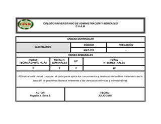COLEGIO UNIVERSITARIO DE ADMINISTRACIÓN Y MERCADEO
C.U.A.M.
UNIDAD CURRICULAR
CÓDIGO PRELACIÓN
MATEMÁTICA
MAT-133 -
HORAS SEMANALES
HORAS
TEÓRICAS/PRÁCTICAS
TOTAL H.
SEMANALES
UC
TOTAL
H. SEMESTRALES
3 3 3 48
Al finalizar esta unidad curricular, el participante aplica los conocimientos y destrezas del análisis matemático en la
solución de problemas técnicos inherentes a las ciencias económicas y administrativas.
AUTOR:
Rogelio J. Silva S.
FECHA:
JULlO 2008
 