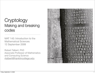 Cryptology
       Making and breaking
       codes
       MAT 140: Introduction to the
       Mathematical Sciences
       12 September 2008

       Robert Talbert, PhD
       Associate Professor of Mathematics
       and Computing Science
       rtalbert@franklincollege.edu




Friday, September 12, 2008                  1
 