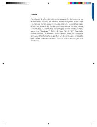 10Rede e-Tec Brasil Informática Básica
Ementa
Curso básico de informática. Descobertas e criações do homem na sua
relação com a natureza e o trabalho. Industrialização no Brasil. O que
é tecnologia. Tecnologia da informação. Internet e acesso à tecnologia
da informação no Brasil. Tecnologias e mercado de trabalho. O que
é informática. A informática na formação do trabalhador. Sistema
operacional Windows 7. Editor de texto Word 2007. Navegador
Internet Explorer. Linux Ubuntu. Editor de texto Writer, do LibreOffice.
Navegador Mozilla Firefox e, por fim, um Dicionário por Associação,
para melhor entendermos o uso de muitos termos estrangeiros na
informática.
 