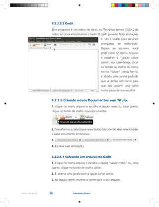 100Rede e-Tec Brasil Informática Básica
6.2.2.5.3 Gedit
Esse programa é um editor de texto, no Windows temos o bloco de
notas; no Linux encontramos o Gedit. O Gedit permite fazer anotações
e não é usado para recursos
avançados de editoração.
Depois de escrever, você
pode clicar no menu Arquivo
e escolher a “opção salvar
como”, ou, caso deseje, clicar
no botão de atalho do menu
escrito “Salvar” , dessa forma,
é aberta uma janela pedindo
que se defina um nome para
que seu arquivo seja salvo
numa pasta de sua escolha.
6.2.2.6 Criando novos Documentos sem Título.
1. clique no menu arquivo e escolha a opção novo ou, caso queira,
clique no botão de atalho novo documento;
2.Dessaforma,acadacliquenessebotão são abertasabasrelacionadas
a cada documento em branco;
3.
4. Escreva suas anotações.
6.2.2.6.1 Salvando um arquivo no Gedit
1. Clique no menu arquivo e escolha a opção “salvar como” ou, caso
queira, clique no botão de atalho salvar;
2. É aberta uma janela com a opção salvar como;
3. Na opção nome, escreva o nome para o seu arquivo;
 