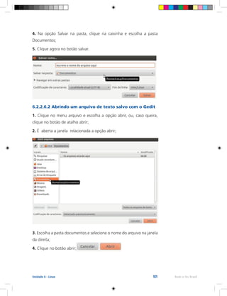 101 Rede e-Tec BrasilUnidade 6 - Linux
4. Na opção Salvar na pasta, clique na caixinha e escolha a pasta
Documentos;
5. Clique agora no botão salvar.
6.2.2.6.2 Abrindo um arquivo de texto salvo com o Gedit
1. Clique no menu arquivo e escolha a opção abrir, ou, caso queira,
clique no botão de atalho abrir;
2. É aberta a janela relacionada a opção abrir;
3. Escolha a pasta documentos e selecione o nome do arquivo na janela
da direita;
4. Clique no botão abrir;
 