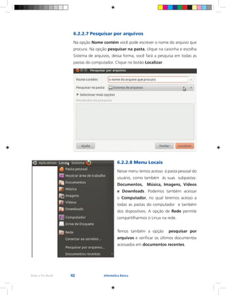 102Rede e-Tec Brasil Informática Básica
6.2.2.7 Pesquisar por arquivos
Na opção Nome contém você pode escrever o nome do arquivo que
procura. Na opção pesquisar na pasta, clique na caixinha e escolha
Sistema de arquivos, dessa forma, você fará a pesquisa em todas as
pastas do computador. Clique no botão Localizar.
6.2.2.8 Menu Locais
Nesse menu temos acesso à pasta pessoal do
usuário, como também às suas subpastas:
Documentos, Música, Imagens, Vídeos
e Downloads. Podemos também acessar
o Computador, no qual teremos acesso a
todas as pastas do computador e também
dos dispositivos. A opção de Rede permite
compartilharmos o Linux na rede.
Temos também a opção pesquisar por
arquivos e verificar os últimos documentos
acessados em documentos recentes.
 
