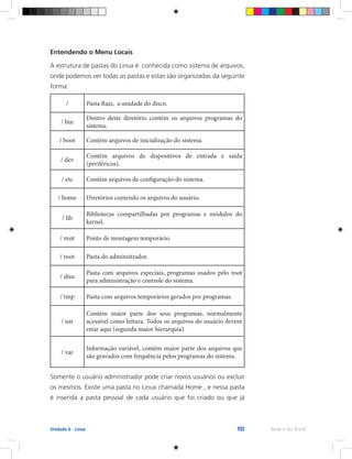 103 Rede e-Tec BrasilUnidade 6 - Linux
Entendendo o Menu Locais
A estrutura de pastas do Linux é conhecida como sistema de arquivos,
onde podemos ver todas as pastas e estas são organizadas da seguinte
forma:
/ Pasta Raiz, a unidade do disco.
/ bin
Dentro deste diretório contém os arquivos programas do
sistema.
/ boot Contém arquivos de inicialização do sistema.
/ dev
Contém arquivos de dispositivos de entrada e saída
(periféricos).
/ etc Contém arquivos de configuração do sistema.
/ home Diretórios contendo os arquivos do usuário.
/ lib
Bibliotecas compartilhadas por programas e módulos do
kernel.
/ mnt Ponto de montagem temporário.
/ root Pasta do administrador.
/ sbin
Pasta com arquivos especiais, programas usados pelo root
para administração e controle do sistema.
/ tmp Pasta com arquivos temporários gerados por programas.
/ usr
Contém maior parte dos seus programas, normalmente
acessível como leitura. Todos os arquivos do usuário devem
estar aqui (segunda maior hierarquia).
/ var
Informação variável, contém maior parte dos arquivos que
são gravados com frequência pelos programas do sistema.
Somente o usuário administrador pode criar novos usuários ou excluir
os mesmos. Existe uma pasta no Linux chamada Home , e nessa pasta
é inserida a pasta pessoal de cada usuário que foi criado ou que já
 